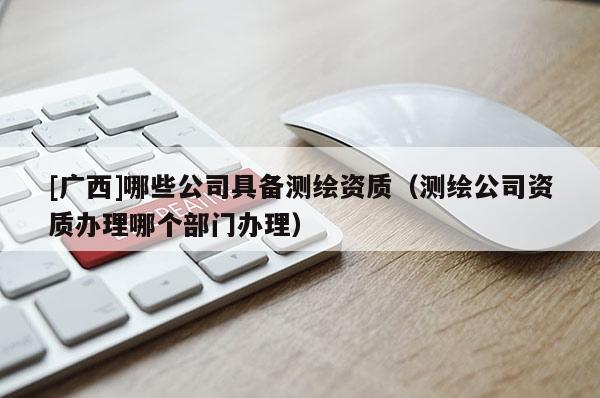 [广西]哪些公司具备测绘资质（测绘公司资质办理哪个部门办理）
