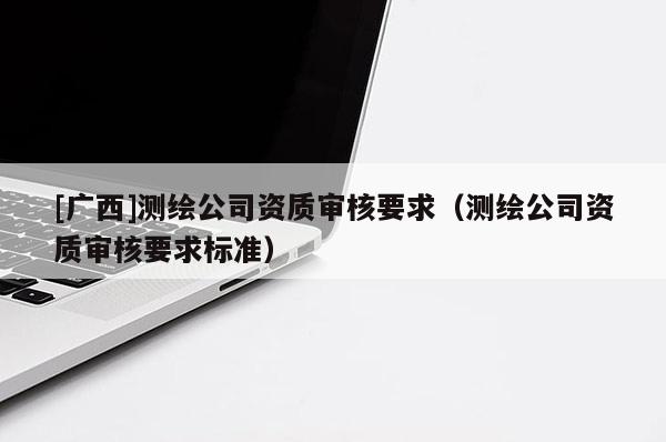 [广西]测绘公司资质审核要求（测绘公司资质审核要求标准）