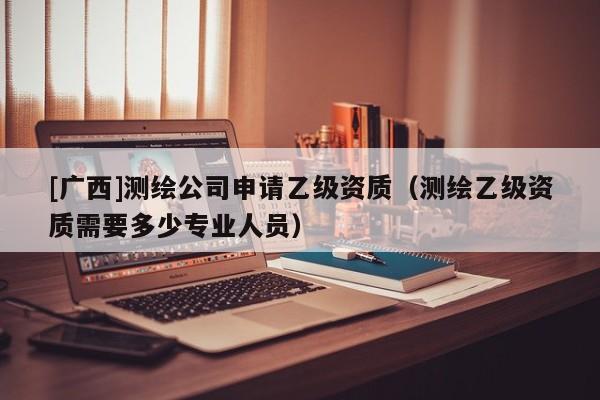 [广西]测绘公司申请乙级资质（测绘乙级资质需要多少专业人员）