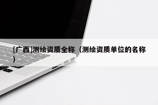 [广西]测绘资质全称（测绘资质单位的名称）