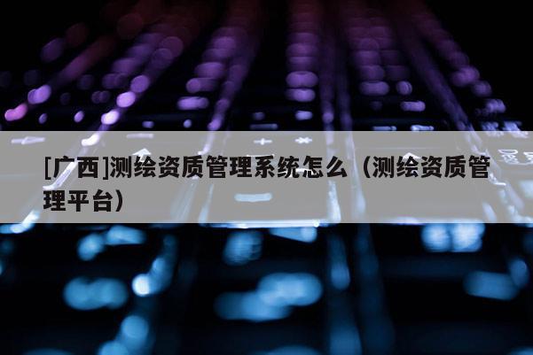 [广西]测绘资质管理系统怎么（测绘资质管理平台）