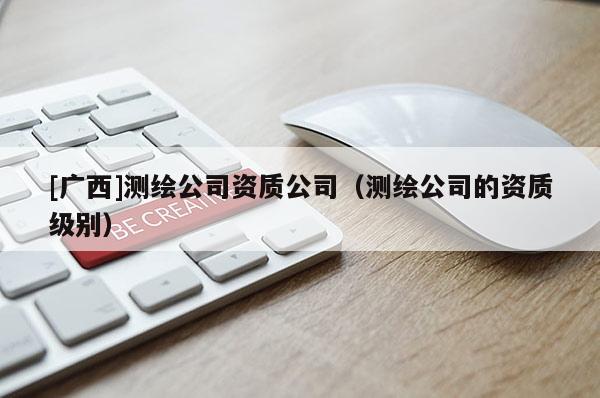 [广西]测绘公司资质公司（测绘公司的资质级别）