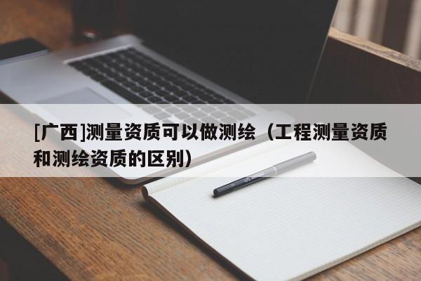 [广西]测量资质可以做测绘（工程测量资质和测绘资质的区别）
