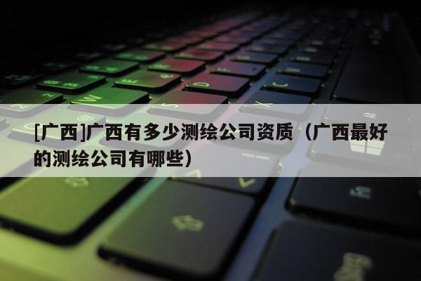 [广西]广西有多少测绘公司资质（广西最好的测绘公司有哪些）