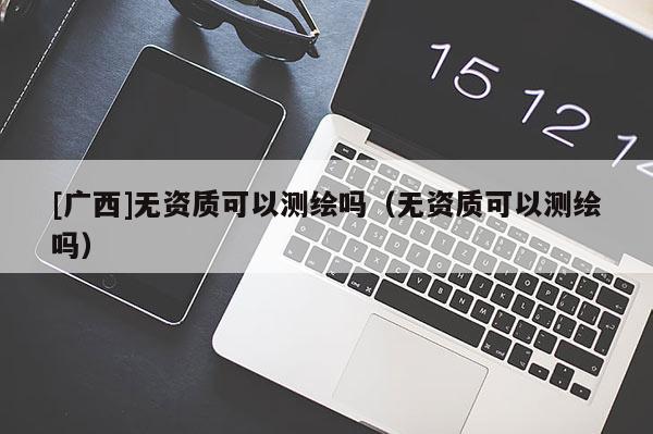 [广西]无资质可以测绘吗（无资质可以测绘吗）