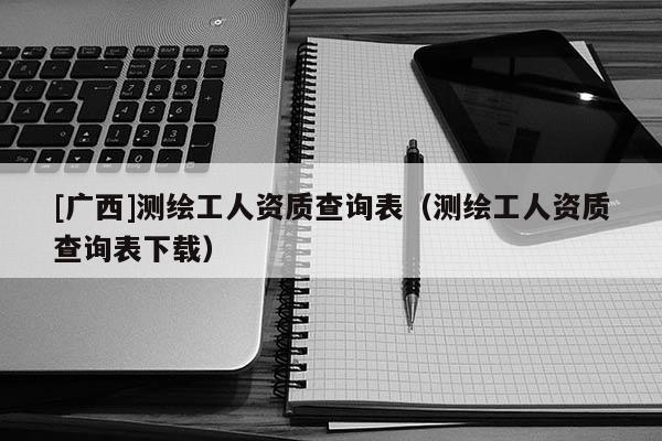 [广西]测绘工人资质查询表（测绘工人资质查询表下载）
