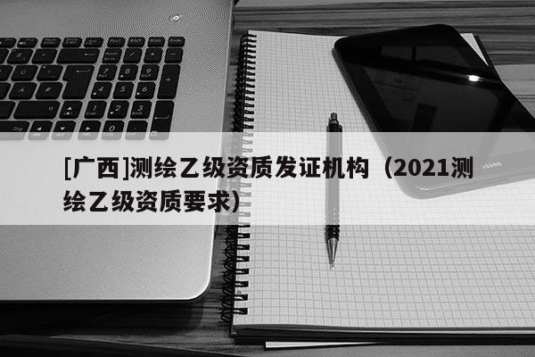 [广西]测绘乙级资质发证机构（2021测绘乙级资质要求）