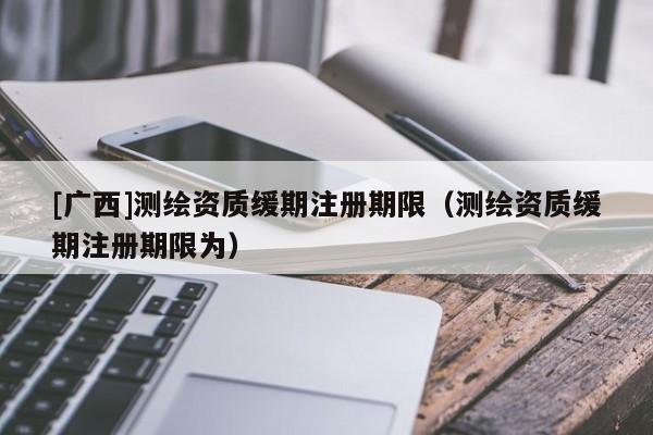[广西]测绘资质缓期注册期限（测绘资质缓期注册期限为）