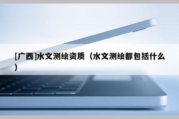 [广西]水文测绘资质（水文测绘都包括什么）