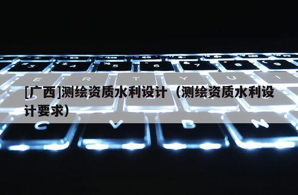 [广西]测绘资质水利设计（测绘资质水利设计要求）