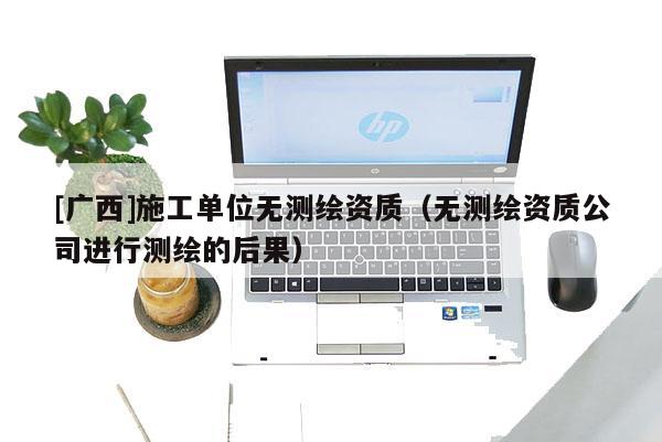[广西]施工单位无测绘资质（无测绘资质公司进行测绘的后果）