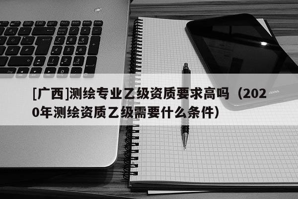 [广西]测绘专业乙级资质要求高吗（2020年测绘资质乙级需要什么条件）