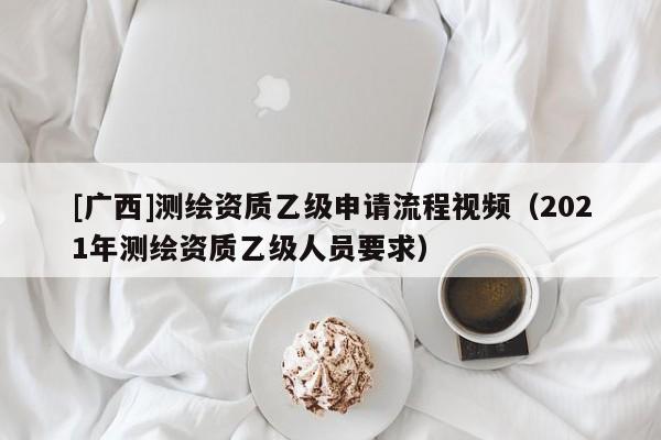 [广西]测绘资质乙级申请流程视频（2021年测绘资质乙级人员要求）