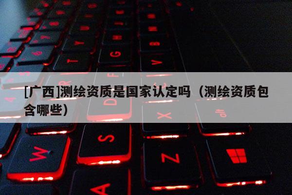 [广西]测绘资质是国家认定吗（测绘资质包含哪些）