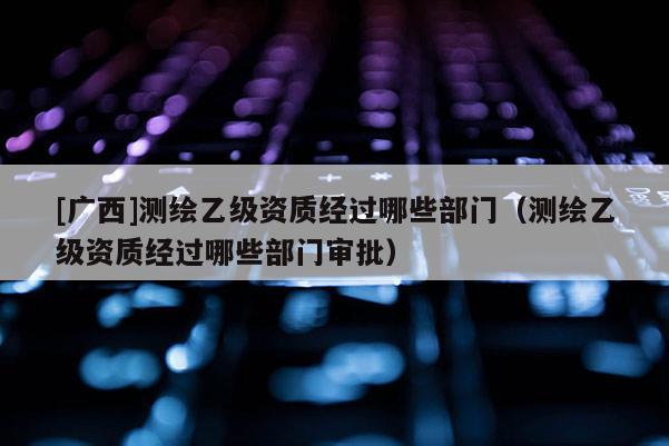 [广西]测绘乙级资质经过哪些部门（测绘乙级资质经过哪些部门审批）