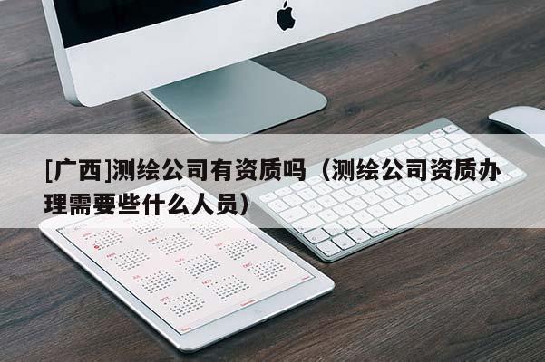 [广西]测绘公司有资质吗（测绘公司资质办理需要些什么人员）