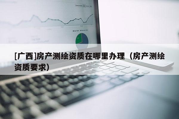 [广西]房产测绘资质在哪里办理（房产测绘资质要求）