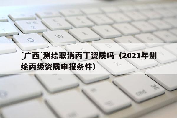[广西]测绘取消丙丁资质吗（2021年测绘丙级资质申报条件）