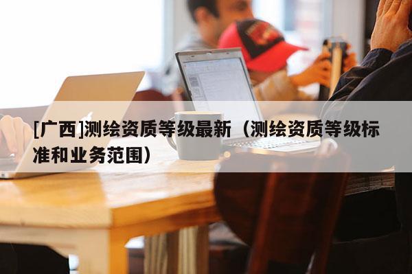[广西]测绘资质等级最新（测绘资质等级标准和业务范围）