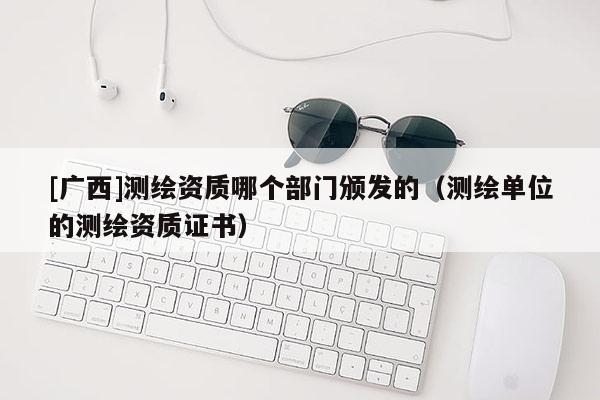 [广西]测绘资质哪个部门颁发的（测绘单位的测绘资质证书）