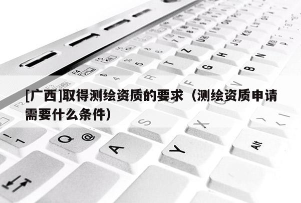 [广西]取得测绘资质的要求（测绘资质申请需要什么条件）