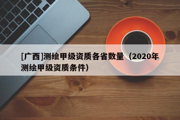 [广西]测绘甲级资质各省数量（2020年测绘甲级资质条件）