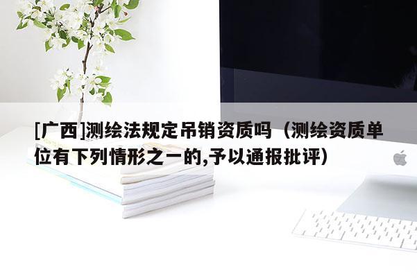 [广西]测绘法规定吊销资质吗（测绘资质单位有下列情形之一的,予以通报批评）