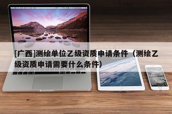 [广西]测绘单位乙级资质申请条件（测绘乙级资质申请需要什么条件）