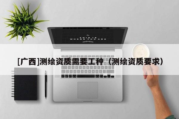 [广西]测绘资质需要工种（测绘资质要求）