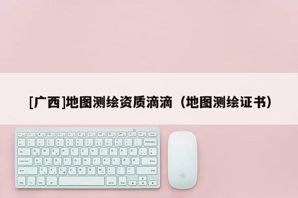 [广西]地图测绘资质滴滴（地图测绘证书）