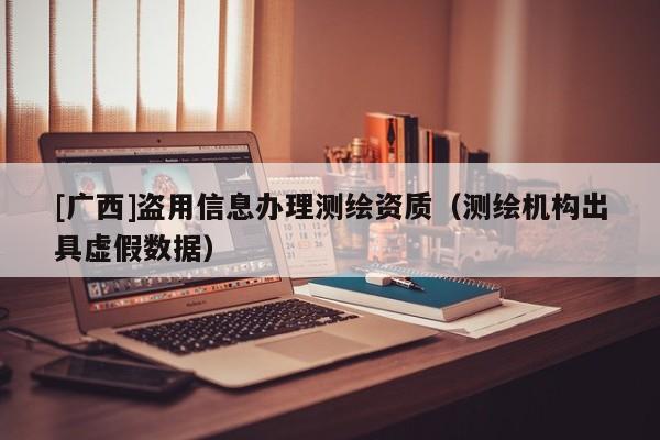 [广西]盗用信息办理测绘资质（测绘机构出具虚假数据）