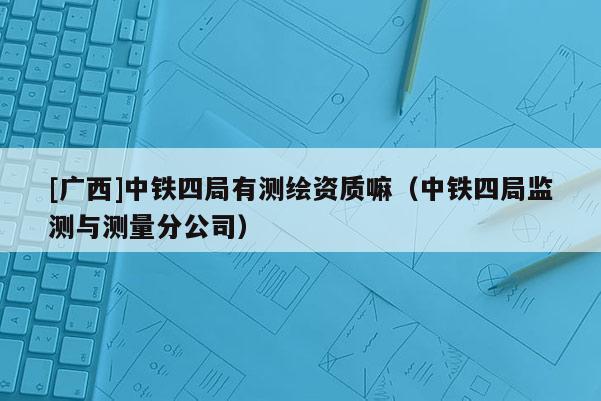 [广西]中铁四局有测绘资质嘛（中铁四局监测与测量分公司）