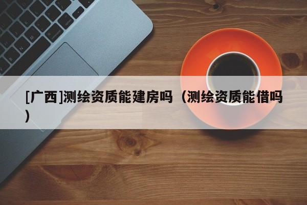 [广西]测绘资质能建房吗（测绘资质能借吗）