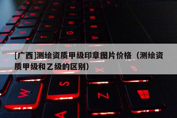 [广西]测绘资质甲级印章图片价格（测绘资质甲级和乙级的区别）