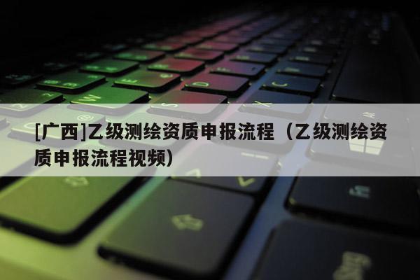 [广西]乙级测绘资质申报流程（乙级测绘资质申报流程视频）