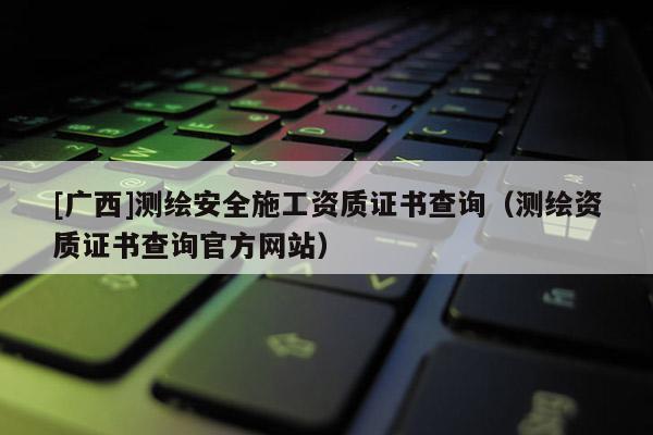 [广西]测绘安全施工资质证书查询（测绘资质证书查询官方网站）