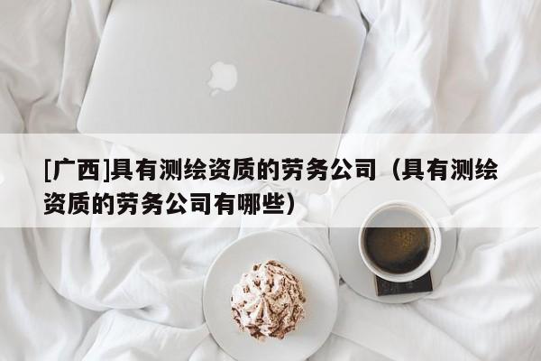 [广西]具有测绘资质的劳务公司（具有测绘资质的劳务公司有哪些）
