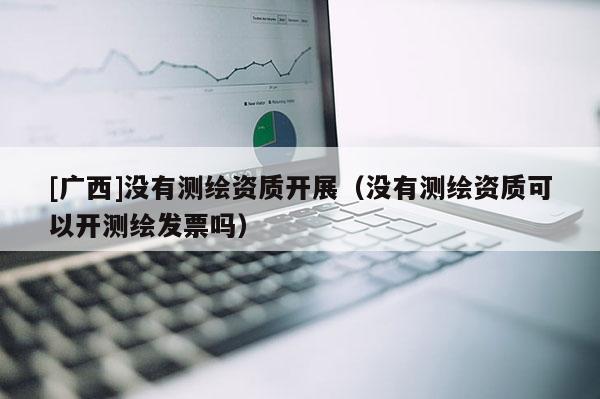[广西]没有测绘资质开展（没有测绘资质可以开测绘发票吗）