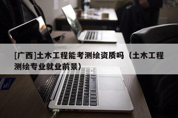 [广西]土木工程能考测绘资质吗（土木工程测绘专业就业前景）