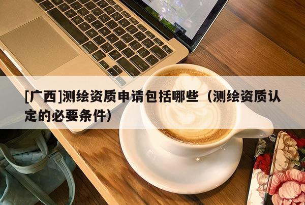 [广西]测绘资质申请包括哪些（测绘资质认定的必要条件）