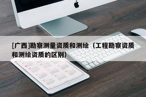 [广西]勘察测量资质和测绘（工程勘察资质和测绘资质的区别）