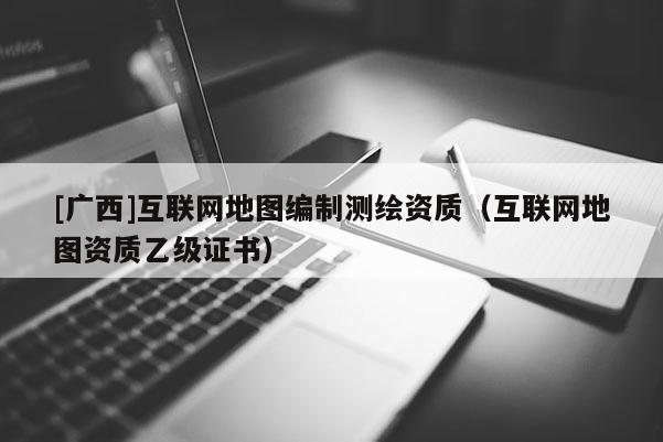 [广西]互联网地图编制测绘资质（互联网地图资质乙级证书）