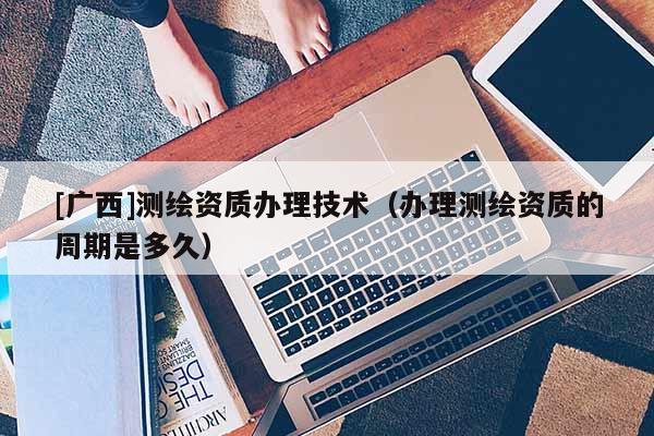 [广西]测绘资质办理技术（办理测绘资质的周期是多久）