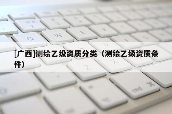 [广西]测绘乙级资质分类（测绘乙级资质条件）