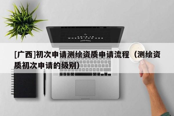 [广西]初次申请测绘资质申请流程（测绘资质初次申请的级别）