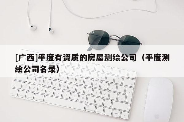 [广西]平度有资质的房屋测绘公司（平度测绘公司名录）