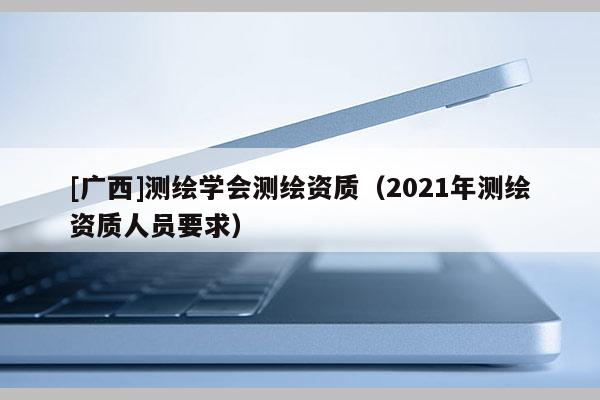 [广西]测绘学会测绘资质（2021年测绘资质人员要求）