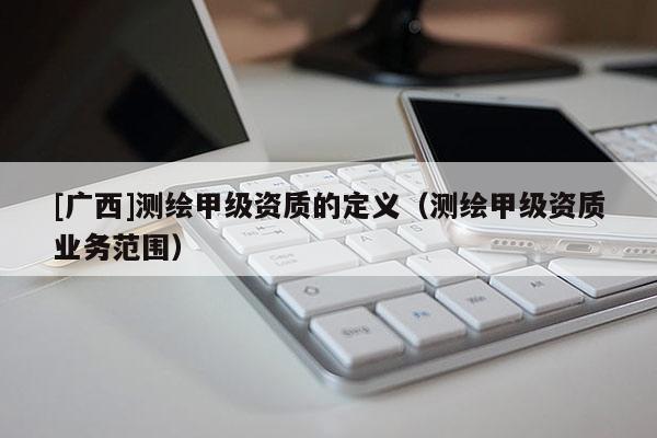 [广西]测绘甲级资质的定义（测绘甲级资质业务范围）