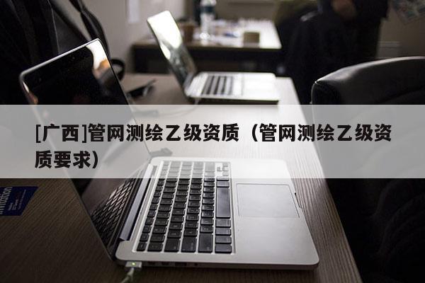 [广西]管网测绘乙级资质（管网测绘乙级资质要求）
