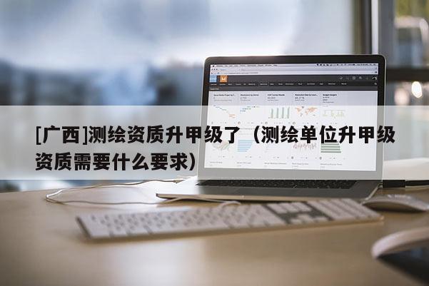 [广西]测绘资质升甲级了（测绘单位升甲级资质需要什么要求）